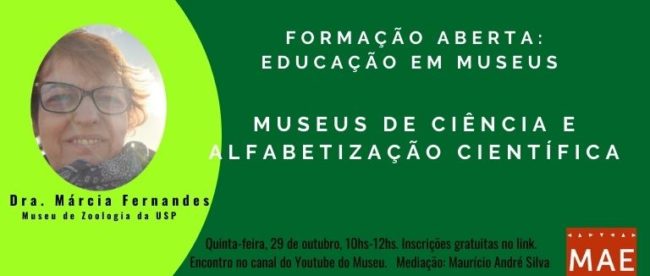 Card colorido retangular com a foto de rosto da palestrante Márcia Fernandes do lado esquerdo, cortada no formato circular sobre um meio círculo verde claro de fundo. A outra metade na cor verde escura apresenta as informações do evento e no canto inferior direito o logo do Museu. Texto: Formação Aberta: Educação em Museus. Museus de Ciência e alfabetização científica com a Dra. Márcia Fernandes do Museu de Zoologia da USP. Quinta feira, 29 de outubro, 10hs-12hs. Inscrições gratuitas no link. Encontro no canal do youtube do MAE. Mediação Maurício André da Silva.